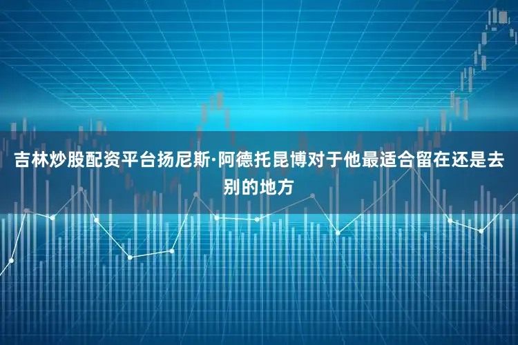 吉林炒股配资平台扬尼斯·阿德托昆博对于他最适合留在还是去别的地方