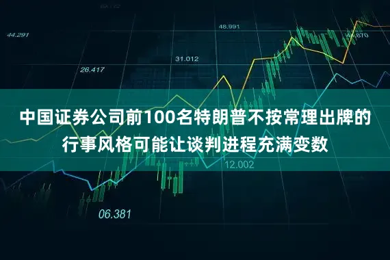 中国证券公司前100名特朗普不按常理出牌的行事风格可能让谈判进程充满变数
