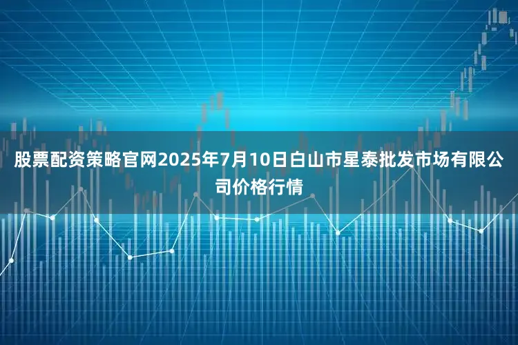 股票配资策略官网2025年7月10日白山市星泰批发市场有限公司价格行情