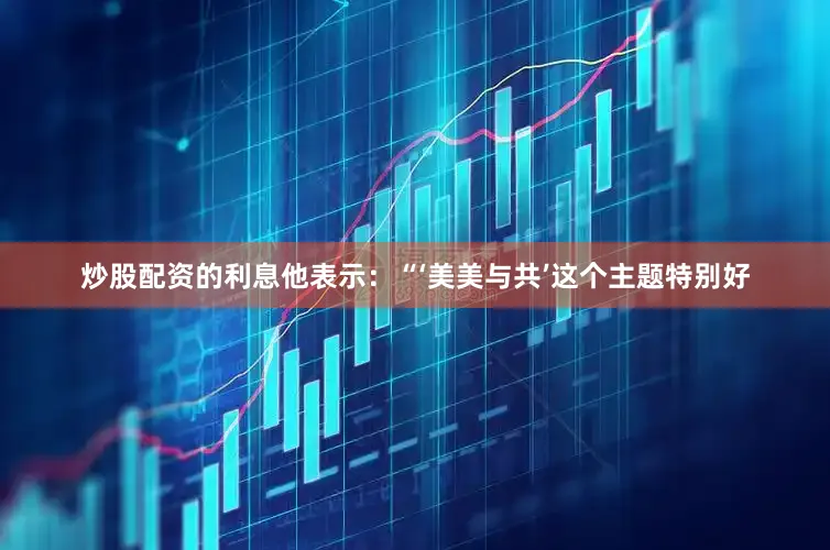 炒股配资的利息他表示：“‘美美与共’这个主题特别好