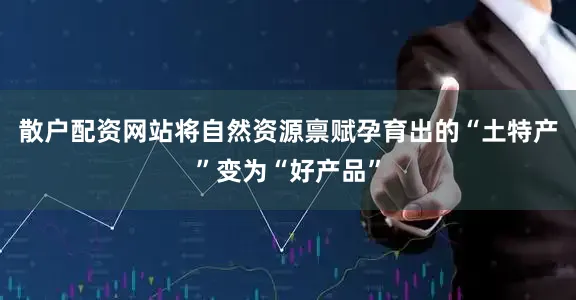 散户配资网站将自然资源禀赋孕育出的“土特产”变为“好产品”