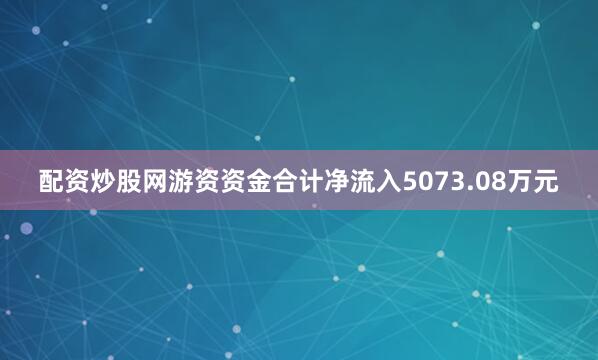 配资炒股网游资资金合计净流入5073.08万元