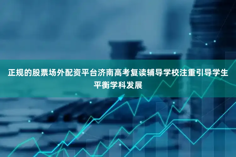 正规的股票场外配资平台济南高考复读辅导学校注重引导学生平衡学科发展