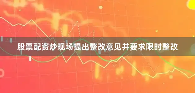 股票配资炒现场提出整改意见并要求限时整改