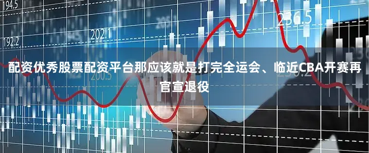 配资优秀股票配资平台那应该就是打完全运会、临近CBA开赛再官宣退役