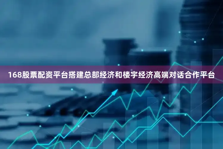 168股票配资平台搭建总部经济和楼宇经济高端对话合作平台