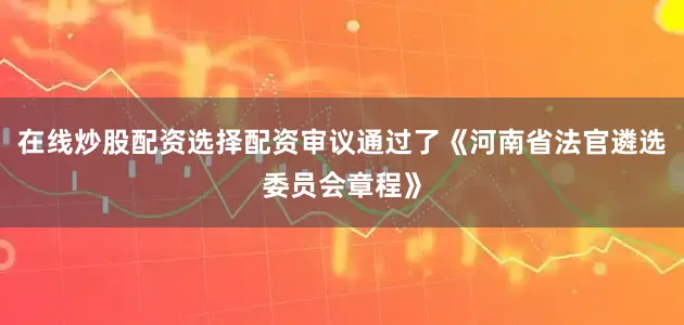 在线炒股配资选择配资审议通过了《河南省法官遴选委员会章程》