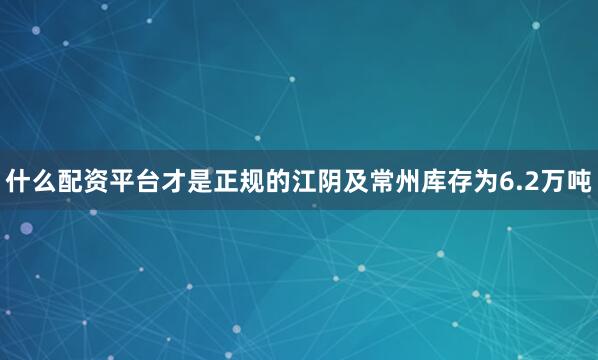 什么配资平台才是正规的江阴及常州库存为6.2万吨